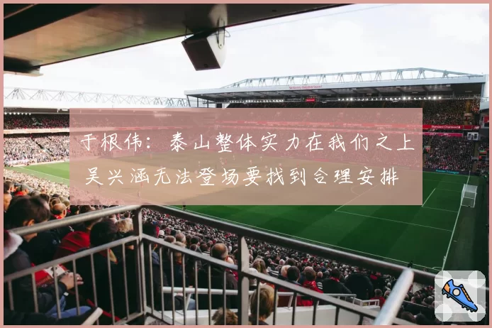 于根伟：泰山整体实力在我们之上 吴兴涵无法登场要找到合理安排