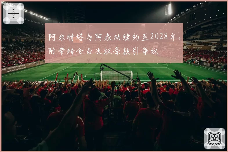 阿尔特塔与阿森纳续约至2028年,附带转会否决权条款引争议