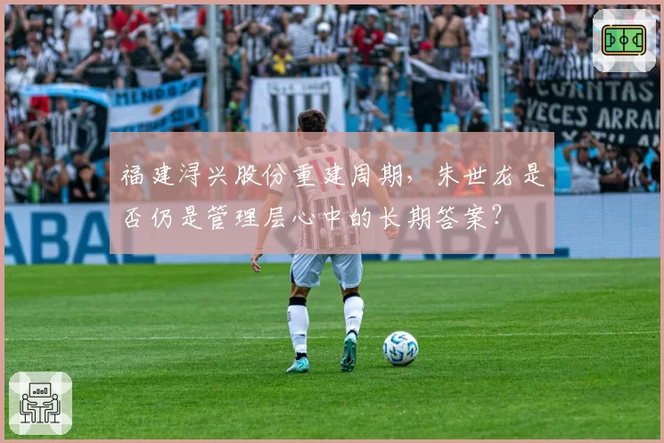 福建浔兴股份重建周期,朱世龙是否仍是管理层心中的长期答案?