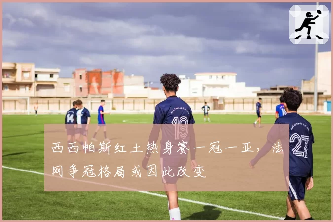 西西帕斯红土热身赛一冠一亚，法网争冠格局或因此改变