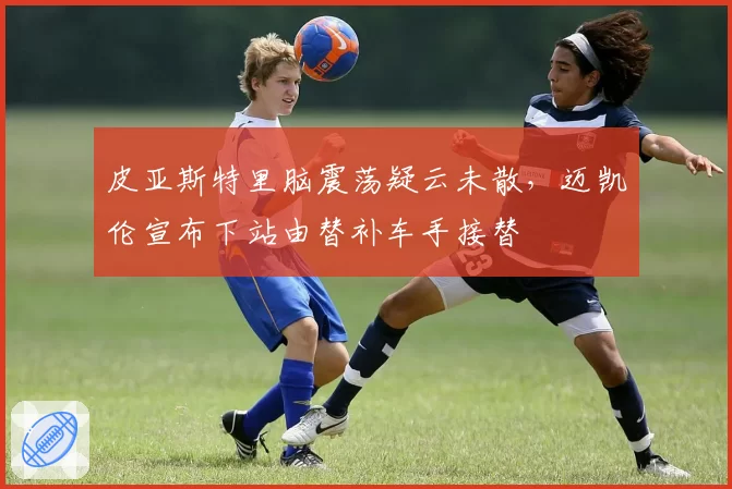 皮亚斯特里脑震荡疑云未散，迈凯伦宣布下站由替补车手接替