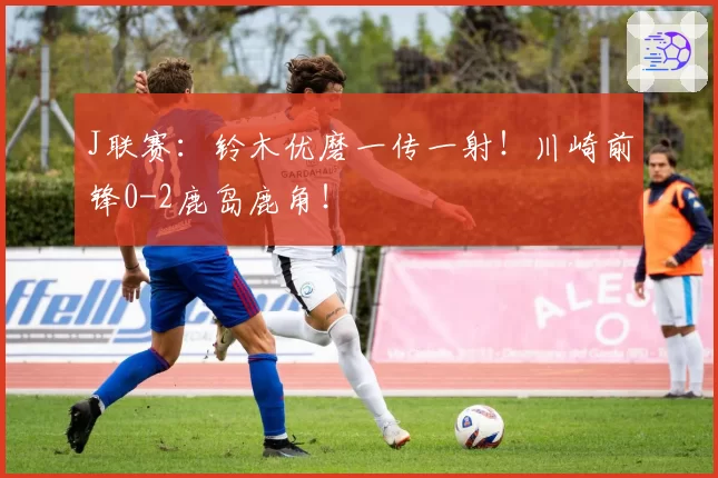 J联赛：铃木优磨一传一射！川崎前锋0-2鹿岛鹿角！