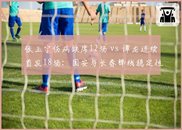 张玉宁伤病缺席12场 vs 谭龙连续首发18场：国安与长春锋线稳定性对比