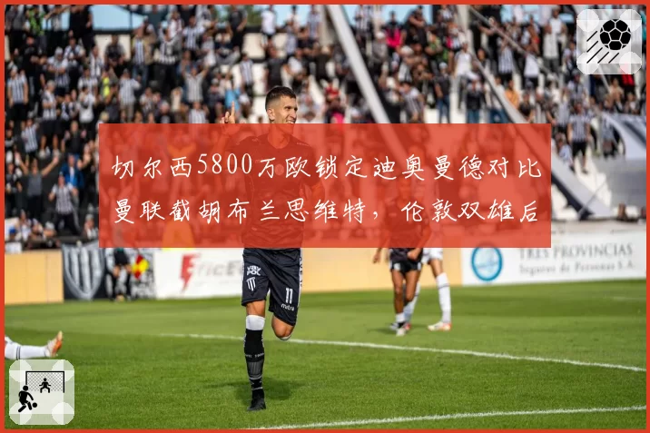 切尔西5800万欧锁定迪奥曼德对比曼联截胡布兰思维特,伦敦双雄后防引援正面对抗__br_