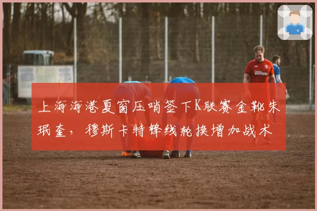 上海海港夏窗压哨签下K联赛金靴朱珉奎，穆斯卡特锋线轮换增加战术变招