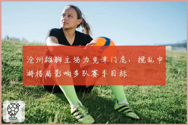 沧州雄狮主场力克津门虎，搅乱中游格局影响多队赛季目标