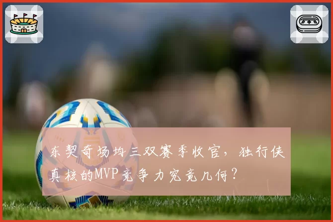 东契奇场均三双赛季收官,独行侠真核的MVP竞争力究竟几何?