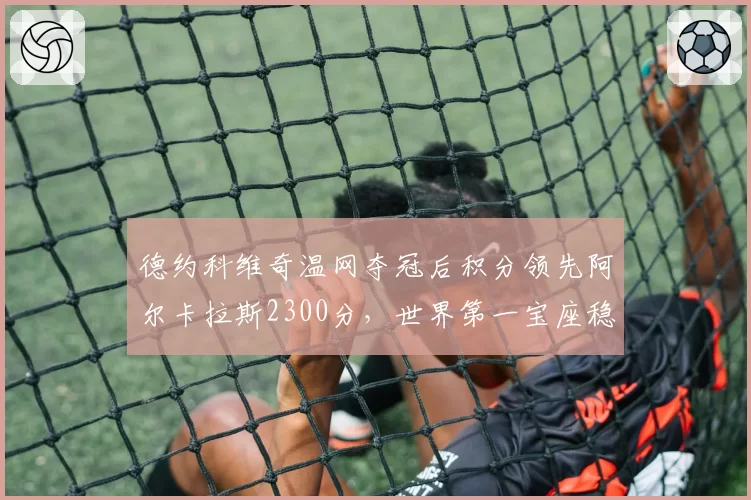 德约科维奇温网夺冠后积分领先阿尔卡拉斯2300分,世界第一宝座稳如磐石?
