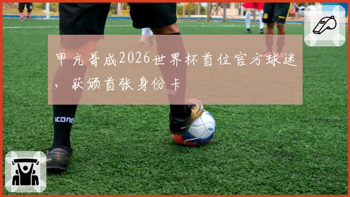 甲亢哥成2026世界杯首位官方球迷，获颁首张身份卡