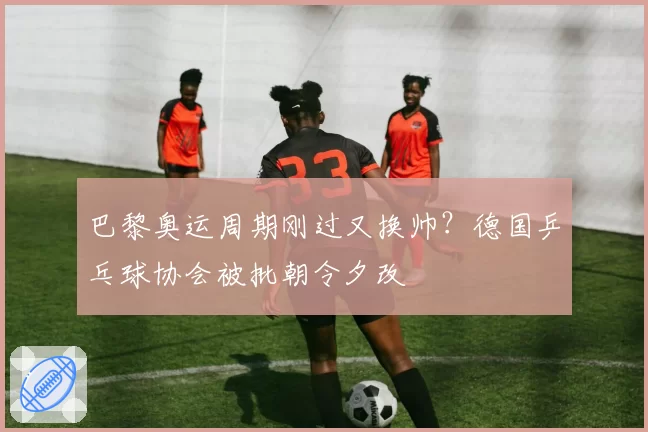 巴黎奥运周期刚过又换帅？德国乒乓球协会被批朝令夕改