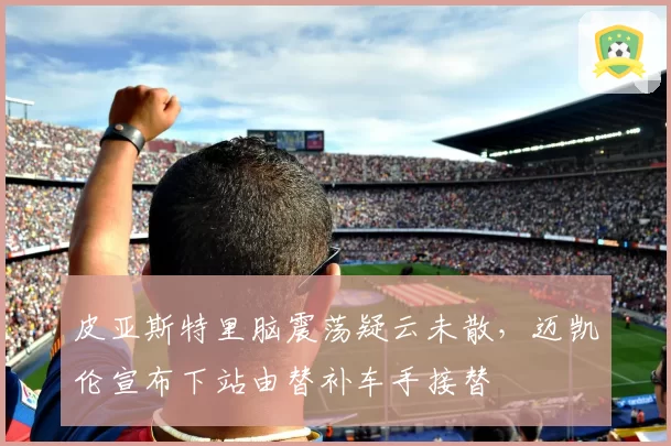 皮亚斯特里脑震荡疑云未散，迈凯伦宣布下站由替补车手接替