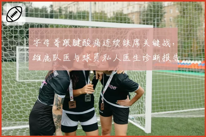 字母哥跟腱酸痛连续缺席关键战,雄鹿队医与球员私人医生诊断报告对不上