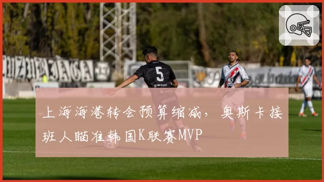 上海海港转会预算缩减，奥斯卡接班人瞄准韩国K联赛MVP