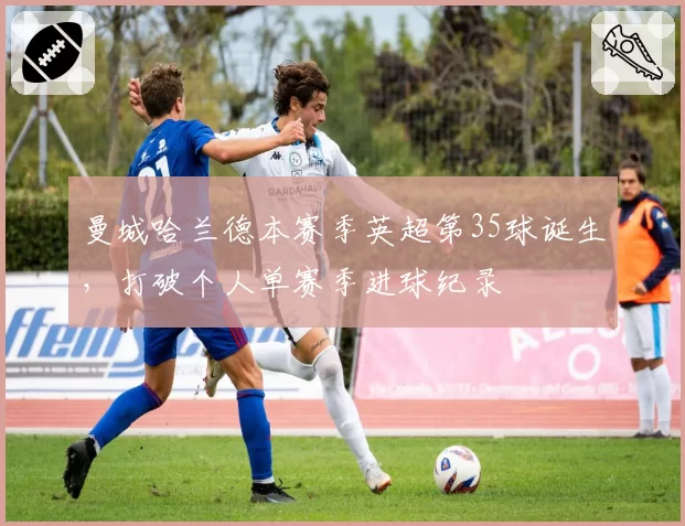 曼城哈兰德本赛季英超第35球诞生,打破个人单赛季进球纪录