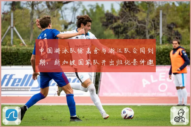 中国游泳队徐嘉余与浙江队合同到期,新加坡国家队开出归化条件邀其加盟