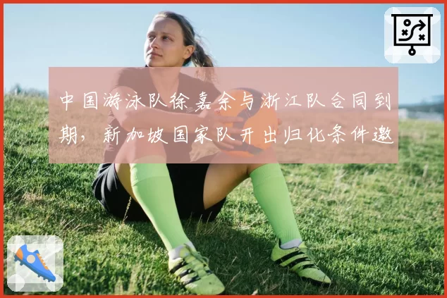 中国游泳队徐嘉余与浙江队合同到期,新加坡国家队开出归化条件邀其加盟
