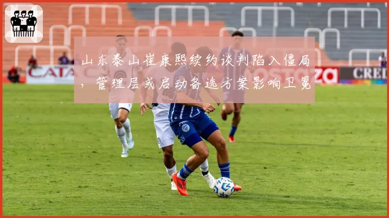 山东泰山崔康熙续约谈判陷入僵局,管理层或启动备选方案影响卫冕格局