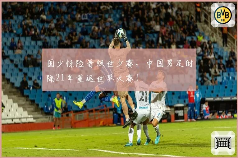 国少惊险晋级世少赛，中国男足时隔21年重返世界大赛！