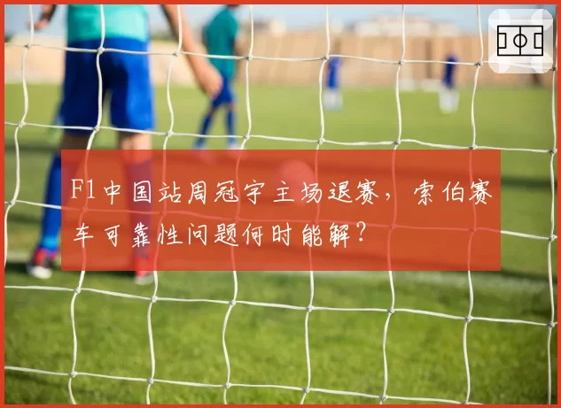 F1中国站周冠宇主场退赛，索伯赛车可靠性问题何时能解？