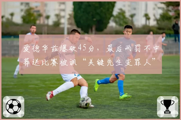 爱德华兹爆砍45分，最后两罚不中葬送比赛被讽“关键先生变罪人”