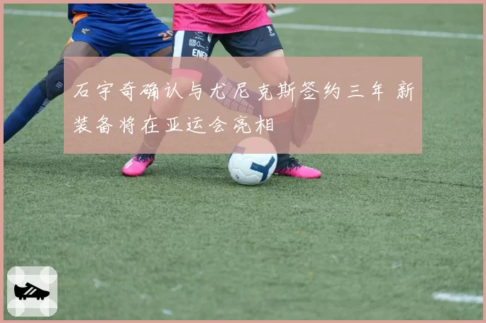 石宇奇确认与尤尼克斯签约三年 新装备将在亚运会亮相