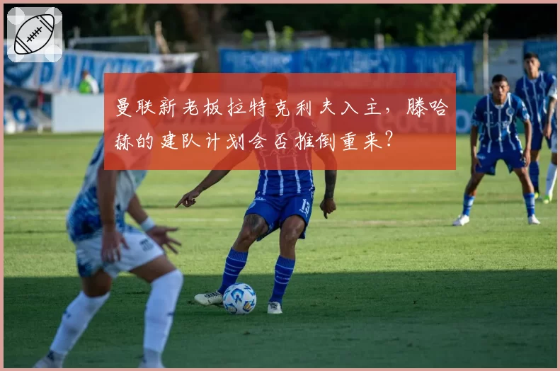 曼联新老板拉特克利夫入主，滕哈赫的建队计划会否推倒重来？