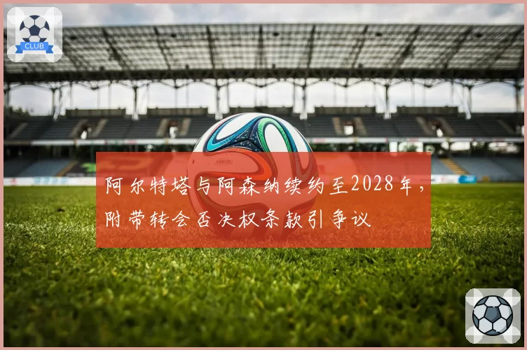 阿尔特塔与阿森纳续约至2028年,附带转会否决权条款引争议