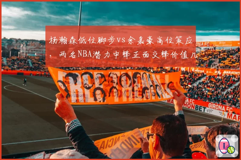 杨瀚森低位脚步vs余嘉豪高位策应，两名NBA潜力中锋正面交锋价值几何