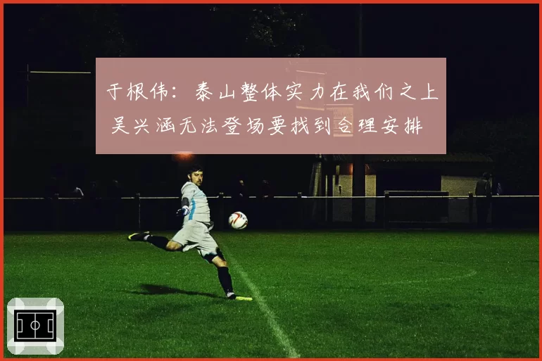 于根伟：泰山整体实力在我们之上 吴兴涵无法登场要找到合理安排