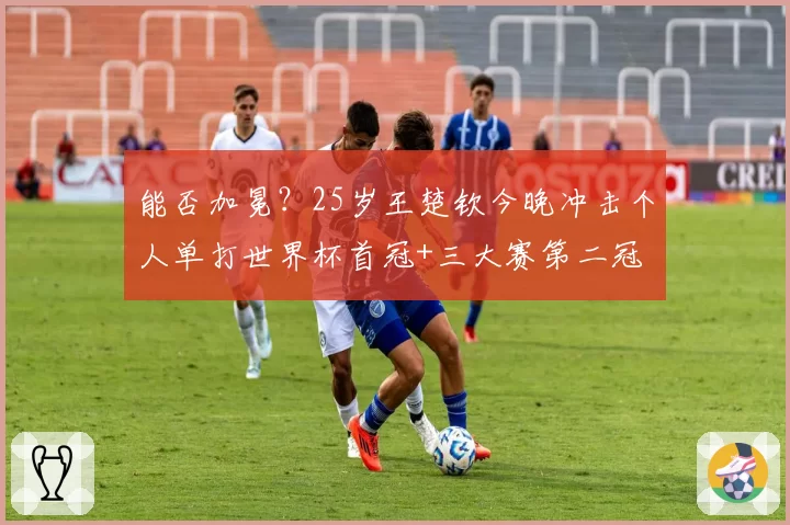 能否加冕?25岁王楚钦今晚冲击个人单打世界杯首冠+三大赛第二冠
