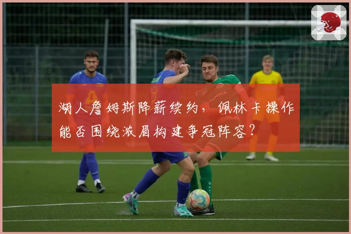 湖人詹姆斯降薪续约,佩林卡操作能否围绕浓眉构建争冠阵容?