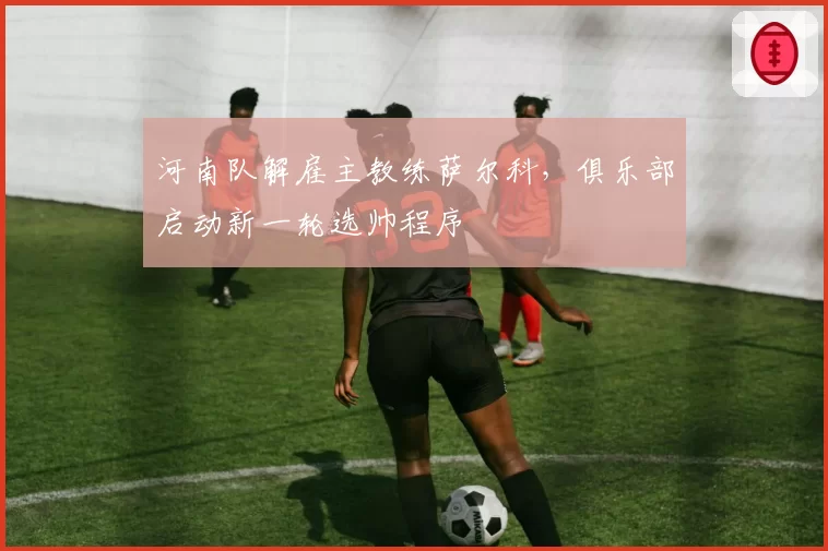 河南队解雇主教练萨尔科，俱乐部启动新一轮选帅程序