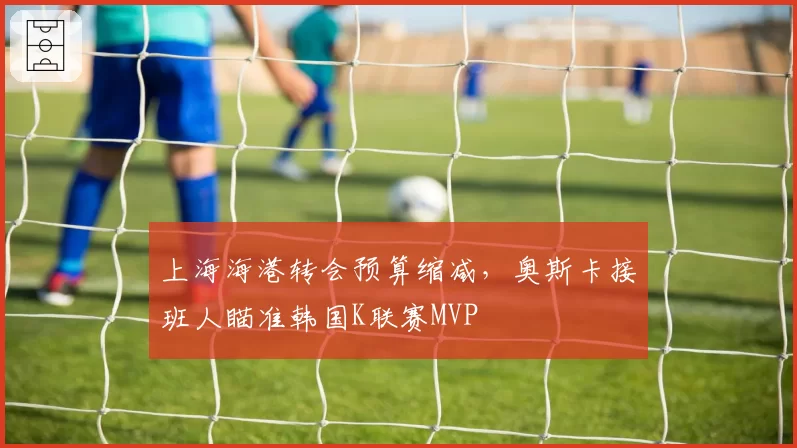 上海海港转会预算缩减，奥斯卡接班人瞄准韩国K联赛MVP