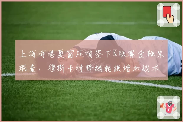 上海海港夏窗压哨签下K联赛金靴朱珉奎，穆斯卡特锋线轮换增加战术变招