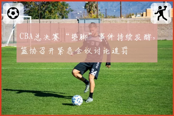 CBA总决赛“垫脚”事件持续发酵，篮协召开紧急会议讨论追罚