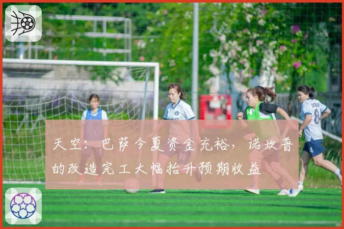 天空：巴萨今夏资金充裕，诺坎普的改造完工大幅抬升预期收益