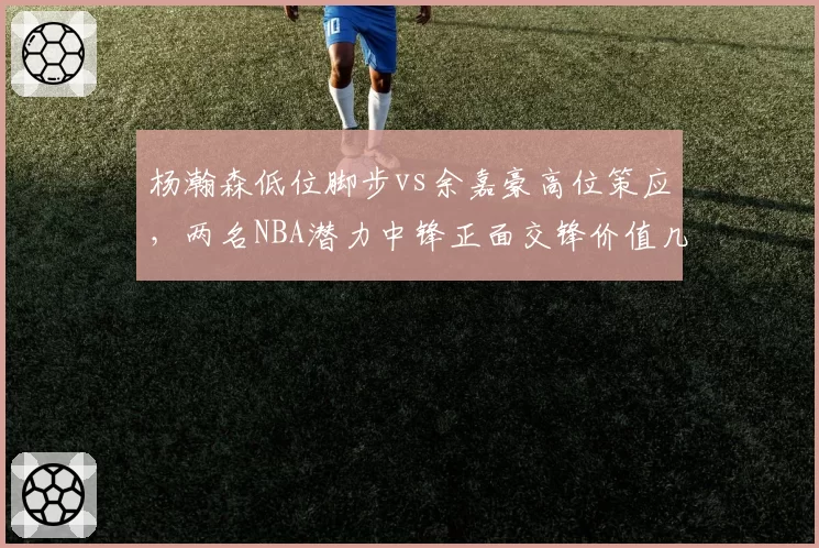 杨瀚森低位脚步vs余嘉豪高位策应，两名NBA潜力中锋正面交锋价值几何