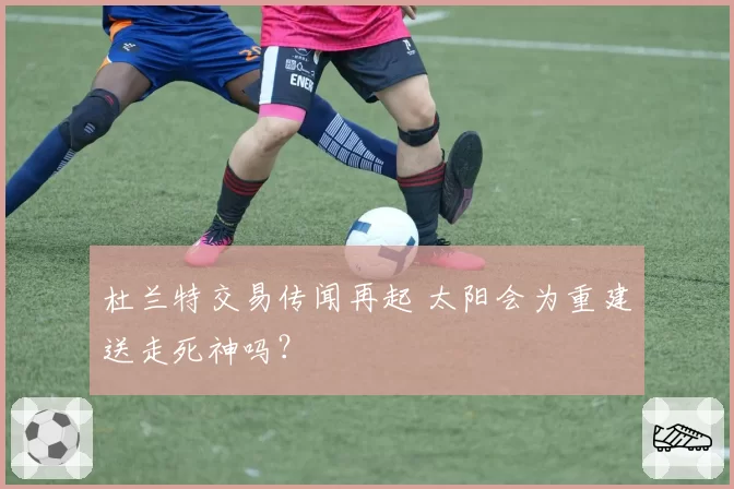杜兰特交易传闻再起 太阳会为重建送走死神吗?