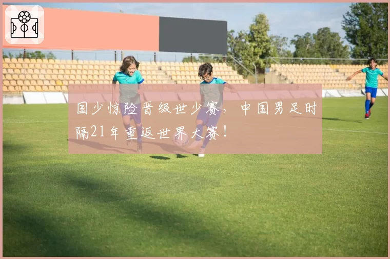 国少惊险晋级世少赛，中国男足时隔21年重返世界大赛！
