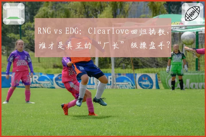 RNG vs EDG：Clearlove回归执教，谁才是真正的“厂长”级操盘手？