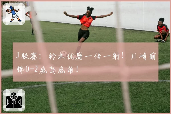 J联赛：铃木优磨一传一射！川崎前锋0-2鹿岛鹿角！