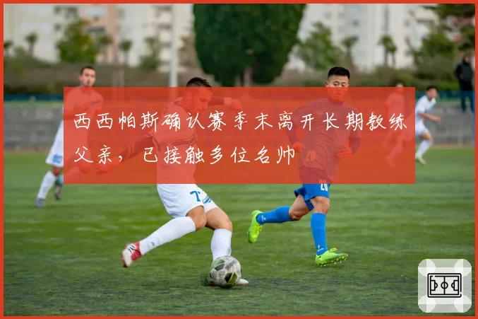 西西帕斯确认赛季末离开长期教练父亲,已接触多位名帅