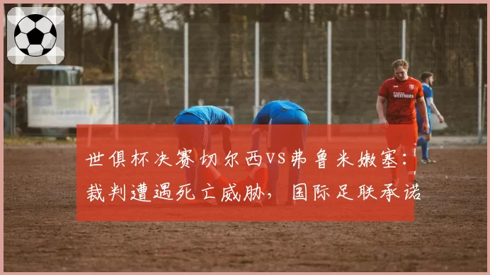世俱杯决赛切尔西vs弗鲁米嫩塞:裁判遭遇死亡威胁,国际足联承诺加强安保