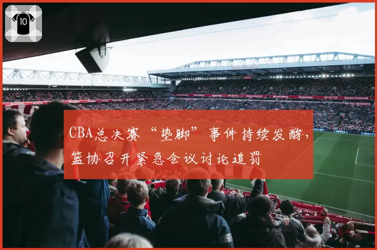 CBA总决赛“垫脚”事件持续发酵，篮协召开紧急会议讨论追罚