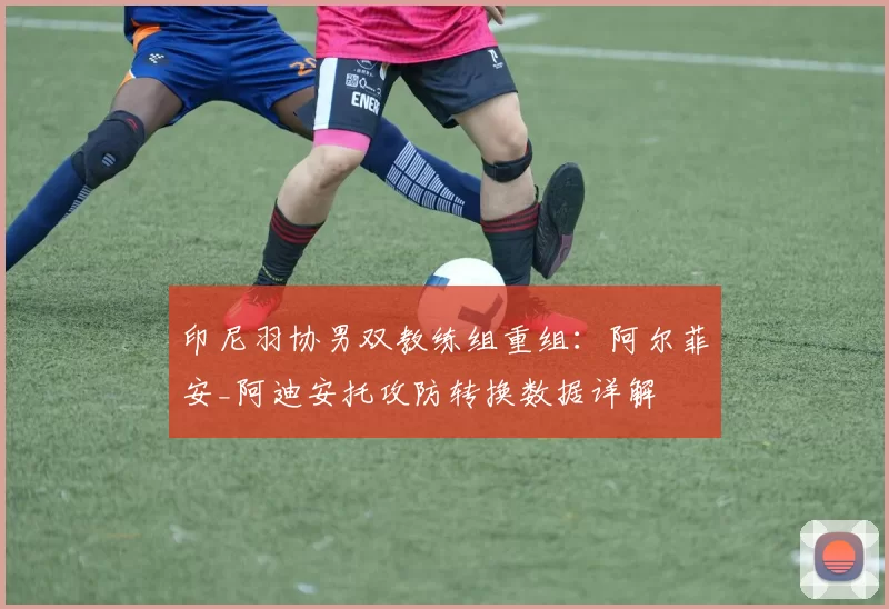 印尼羽协男双教练组重组：阿尔菲安_阿迪安托攻防转换数据详解