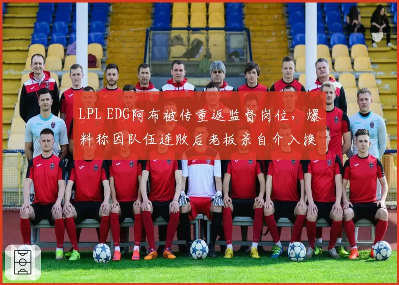 LPL EDG阿布被传重返监督岗位,爆料称因队伍连败后老板亲自介入换帅