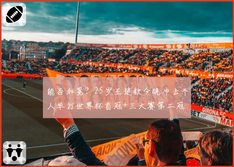 能否加冕?25岁王楚钦今晚冲击个人单打世界杯首冠+三大赛第二冠