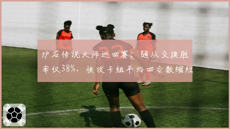 炉石传说大师巡回赛:随从交换胜率仅38%,快攻卡组平均回合数缩短至5.2