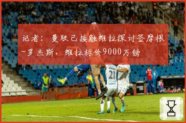 记者:曼联已接触维拉探讨签摩根-罗杰斯,维拉标价9000万镑