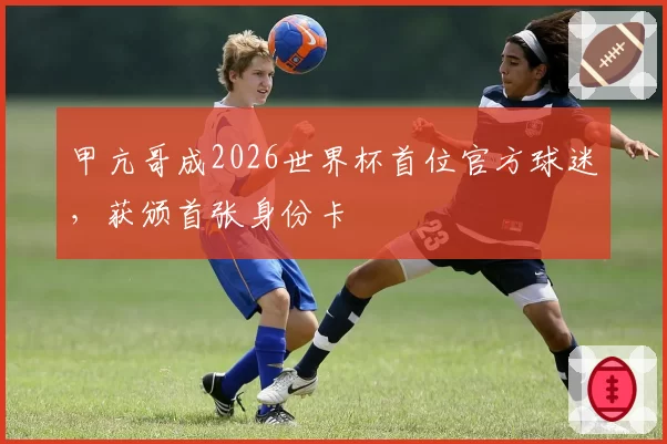 甲亢哥成2026世界杯首位官方球迷，获颁首张身份卡